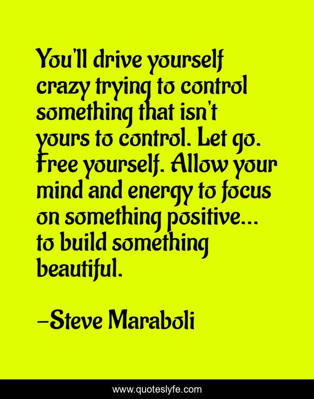 You'll drive yourself crazy trying to control something that isn't yours to control. Let go. Free yourself. Allow your mind and energy to focus on something positive... to build something beautiful.