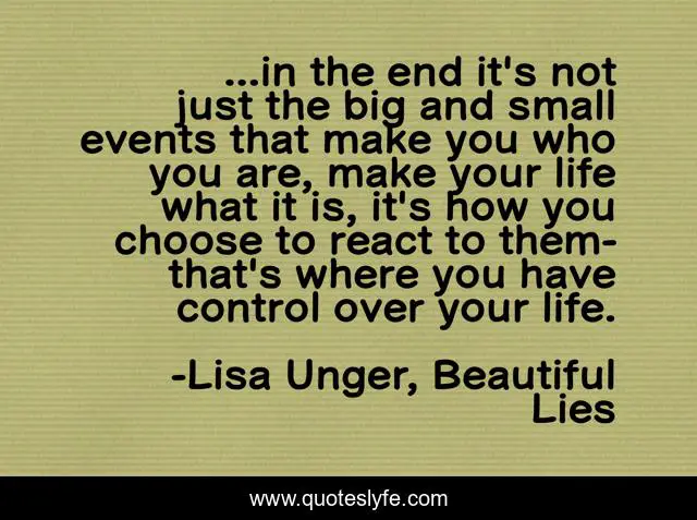 ...in the end it's not just the big and small events that make you who you are, make your life what it is, it's how you choose to react to them-that's where you have control over your life.