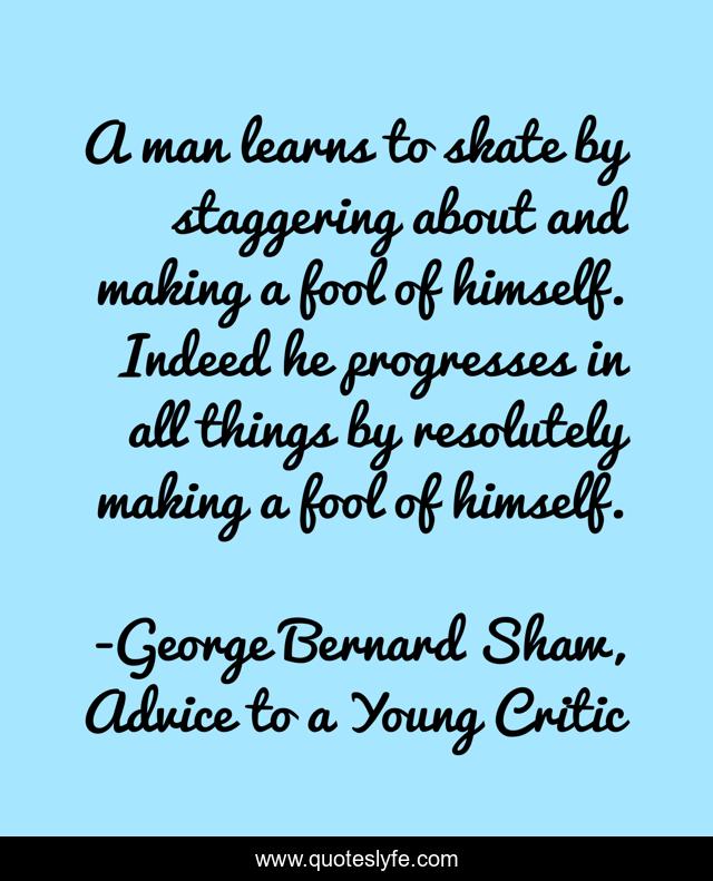 A man learns to skate by staggering about and making a fool of himself. Indeed he progresses in all things by resolutely making a fool of himself.