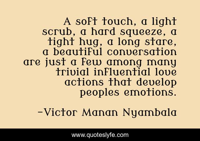 A soft touch, a light scrub, a hard squeeze, a tight hug, a long stare, a beautiful conversation are just a few among many trivial influential love actions that develop peoples emotions.
