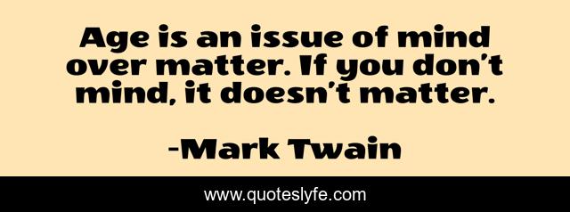 Age is an issue of mind over matter. If you don’t mind, it doesn’t matter.