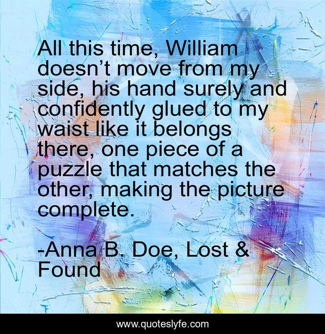 All this time, William doesn’t move from my side, his hand surely and confidently glued to my waist like it belongs there, one piece of a puzzle that matches the other, making the picture complete.