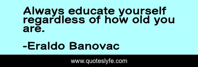 Always educate yourself regardless of how old you are.