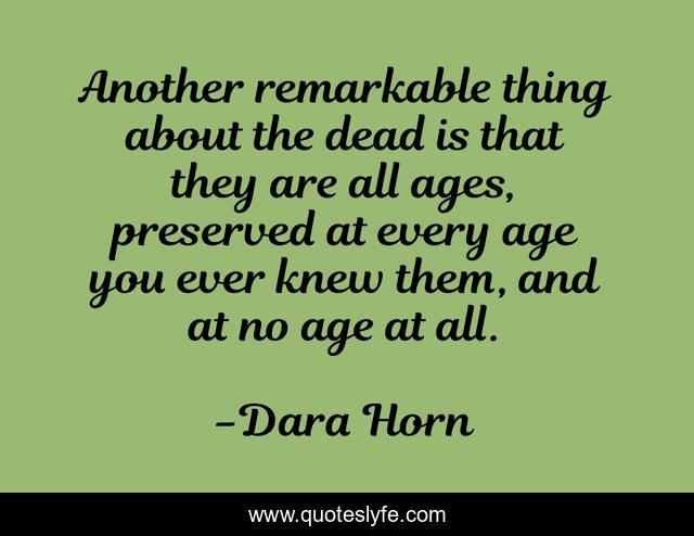Another remarkable thing about the dead is that they are all ages, preserved at every age you ever knew them, and at no age at all.