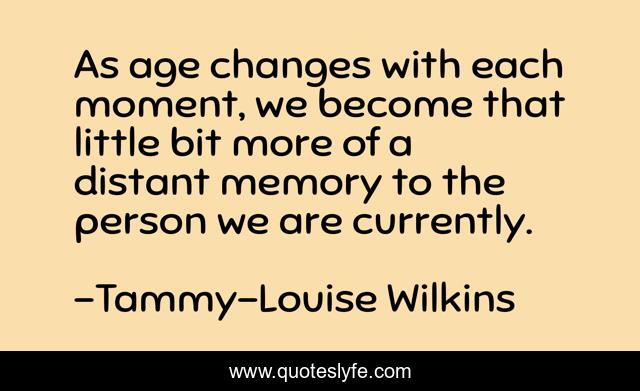 As age changes with each moment, we become that little bit more of a distant memory to the person we are currently.