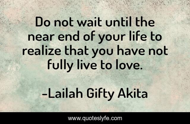 Do not wait until the near end of your life to realize that you have not fully live to love.