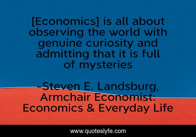 [Economics] is all about observing the world with genuine curiosity and admitting that it is full of mysteries