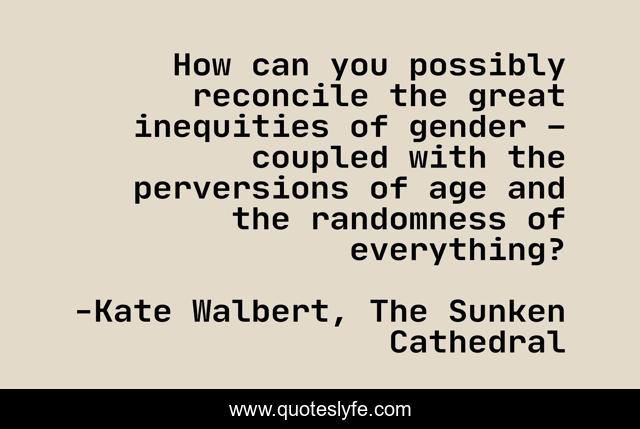 How can you possibly reconcile the great inequities of gender – coupled with the perversions of age and the randomness of everything?