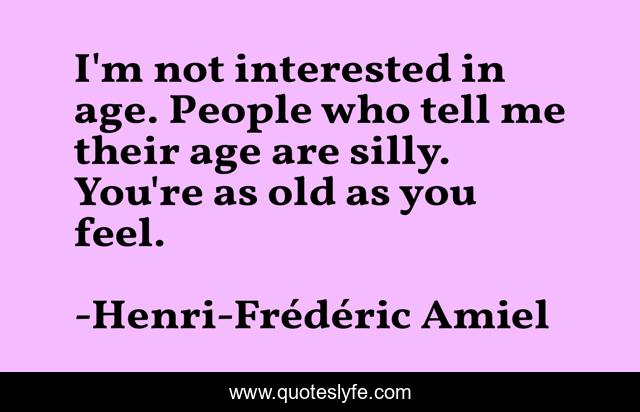I'm not interested in age. People who tell me their age are silly. You're as old as you feel.