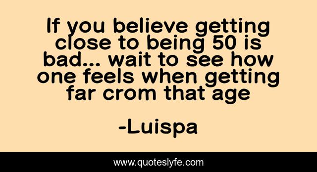 If you believe getting close to being 50 is bad... wait to see how one feels when getting far crom that age