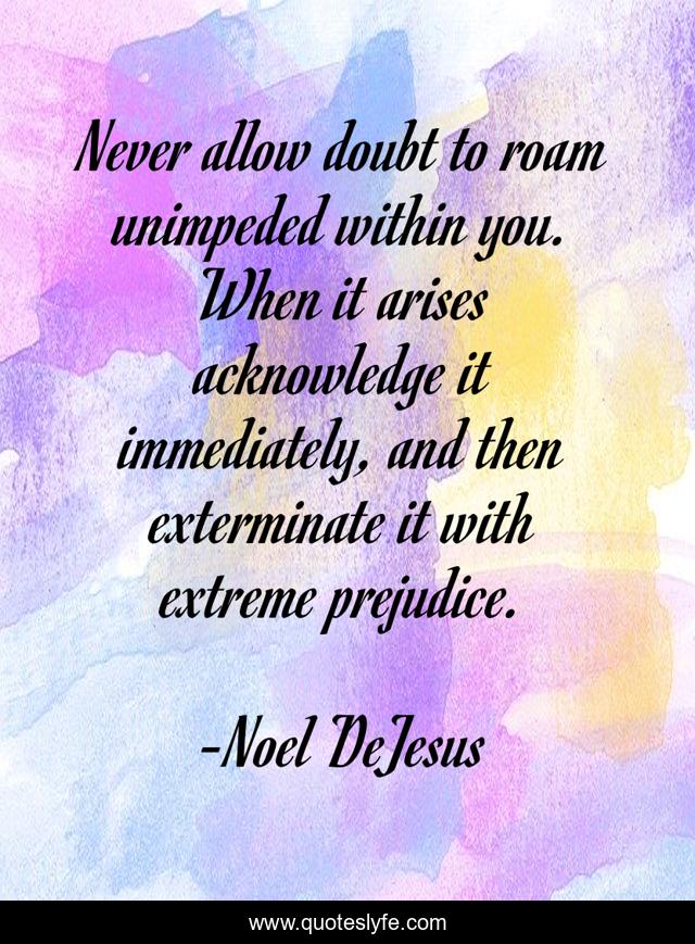 Never allow doubt to roam unimpeded within you. When it arises acknowledge it immediately, and then exterminate it with extreme prejudice.