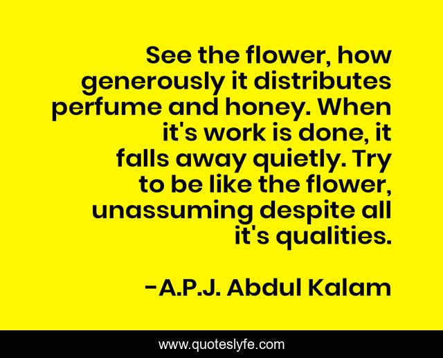 See the flower, how generously it distributes perfume and honey. When it's work is done, it falls away quietly. Try to be like the flower, unassuming despite all it's qualities.