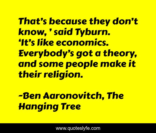That’s because they don’t know, ’ said Tyburn. ‘It’s like economics. Everybody’s got a theory, and some people make it their religion.