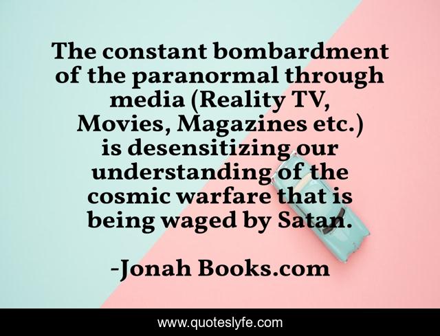 The constant bombardment of the paranormal through media (Reality TV, Movies, Magazines etc.) is desensitizing our understanding of the cosmic warfare that is being waged by Satan.