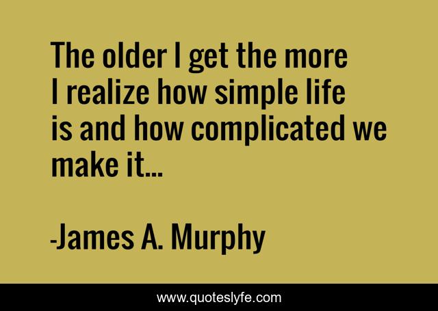 The older I get the more I realize how simple life is and how complicated we make it...