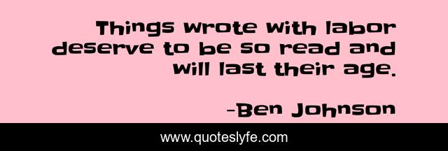 Things wrote with labor deserve to be so read and will last their age.