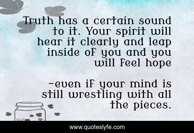 Truth has a certain sound to it. Your spirit will hear it clearly and leap inside of you and you will feel hope
