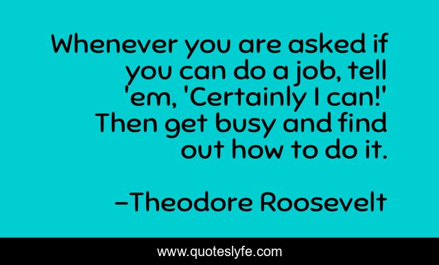 Whenever you are asked if you can do a job, tell 'em, 'Certainly I can!' Then get busy and find out how to do it.