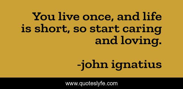 You live once, and life is short, so start caring and loving.