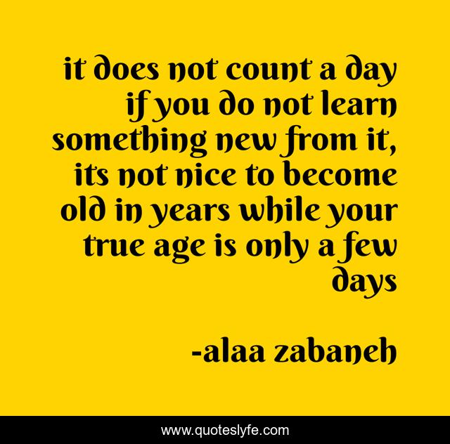 it does not count a day if you do not learn something new from it, its not nice to become old in years while your true age is only a few days