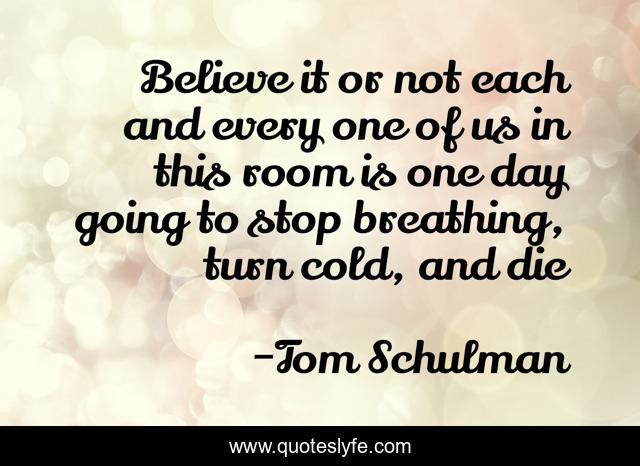 Believe it or not each and every one of us in this room is one day going to stop breathing, turn cold, and die