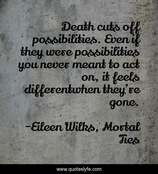 Death cuts off possibilities. Even if they were possibilities you never meant to act on, it feels differentwhen they’re gone.