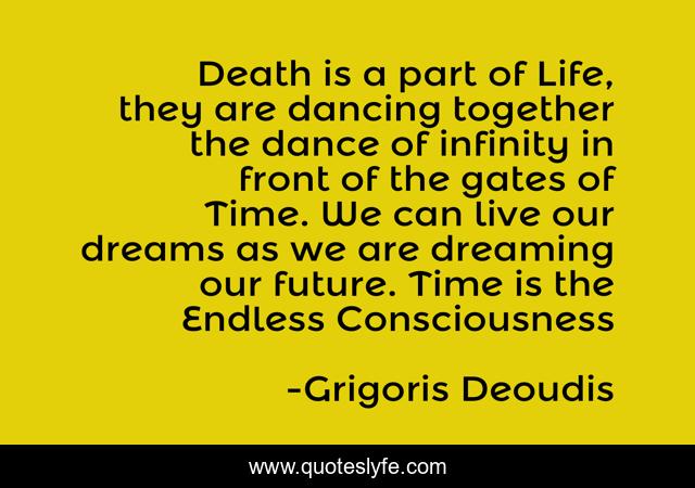 Death is a part of Life, they are dancing together the dance of infinity in front of the gates of Time. We can live our dreams as we are dreaming our future. Time is the Endless Consciousness