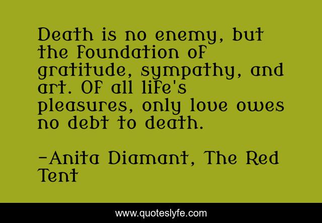 Death is no enemy, but the foundation of gratitude, sympathy, and art. Of all life's pleasures, only love owes no debt to death.