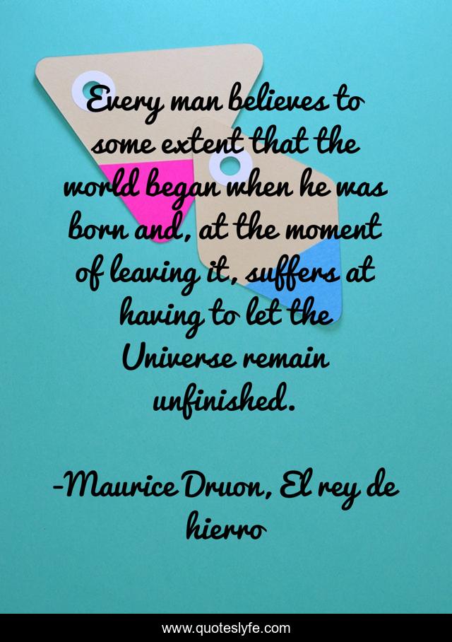 Every man believes to some extent that the world began when he was born and, at the moment of leaving it, suffers at having to let the Universe remain unfinished.