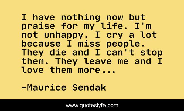 I have nothing now but praise for my life. I'm not unhappy. I cry a lot because I miss people. They die and I can't stop them. They leave me and I love them more...
