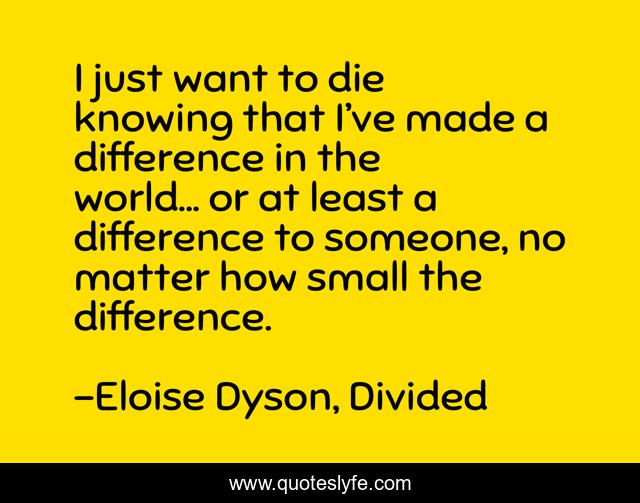 I just want to die knowing that I’ve made a difference in the world... or at least a difference to someone, no matter how small the difference.