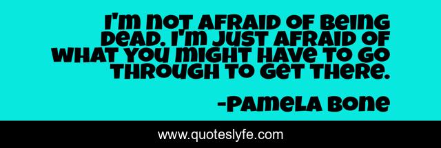 I'm not afraid of being dead. I'm just afraid of what you might have to go through to get there.