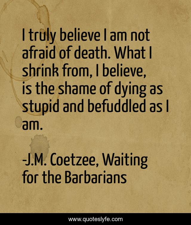 I truly believe I am not afraid of death. What I shrink from, I believe, is the shame of dying as stupid and befuddled as I am.