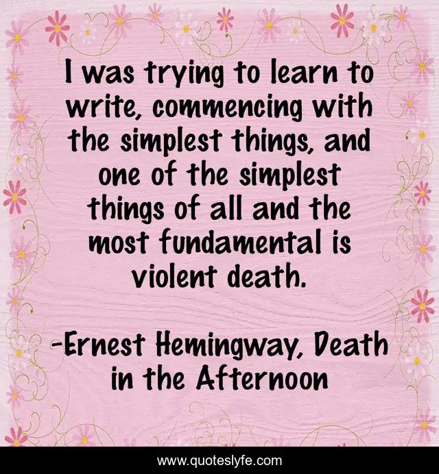 I was trying to learn to write, commencing with the simplest things, and one of the simplest things of all and the most fundamental is violent death.