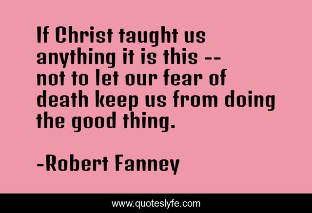 If Christ taught us anything it is this -- not to let our fear of death keep us from doing the good thing.