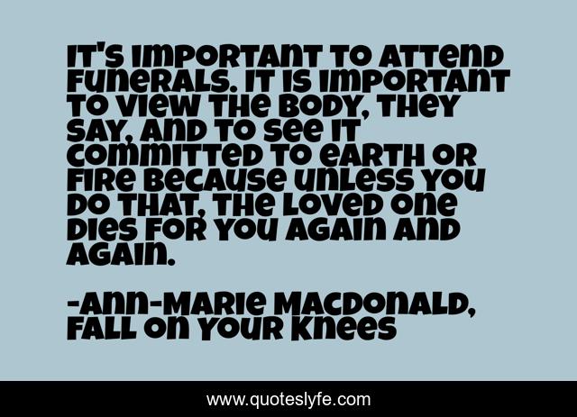 It's important to attend funerals. It is important to view the body, they say, and to see it committed to earth or fire because unless you do that, the loved one dies for you again and again.