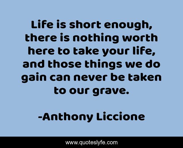 Life is short enough, there is nothing worth here to take your life, and those things we do gain can never be taken to our grave.