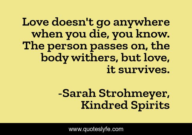 Love doesn't go anywhere when you die, you know. The person passes on, the body withers, but love, it survives.