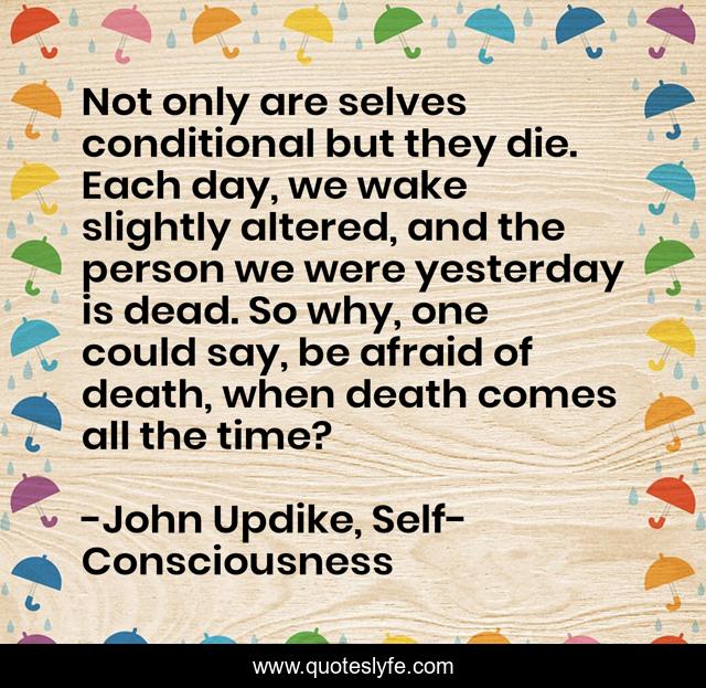 Not only are selves conditional but they die. Each day, we wake slightly altered, and the person we were yesterday is dead. So why, one could say, be afraid of death, when death comes all the time?