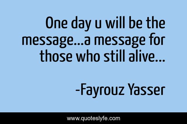 One day u will be the message...a message for those who still alive...