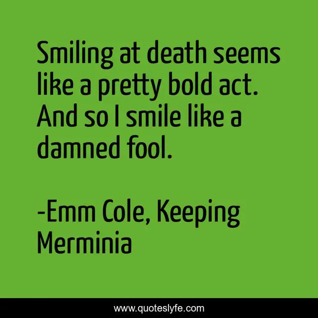 Smiling at death seems like a pretty bold act. And so I smile like a damned fool.