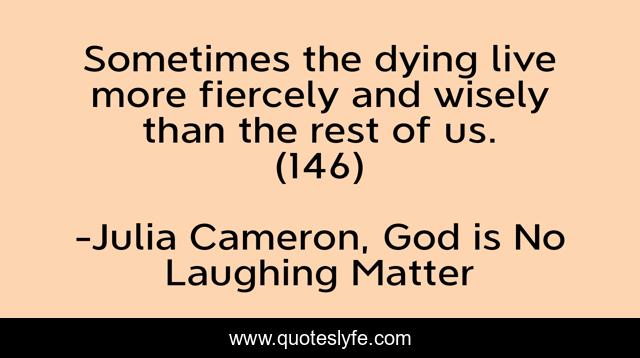 Sometimes the dying live more fiercely and wisely than the rest of us. (146)