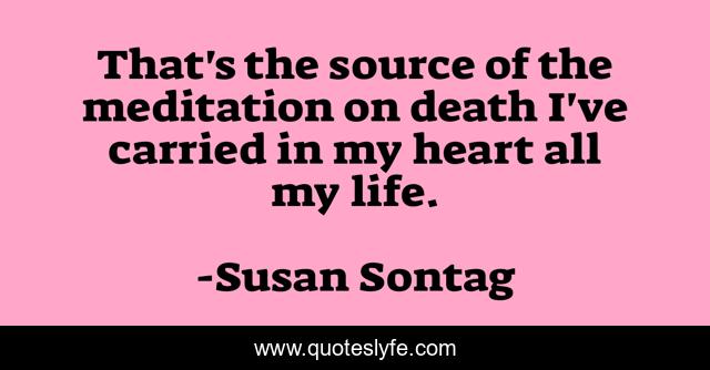 That's the source of the meditation on death I've carried in my heart all my life.