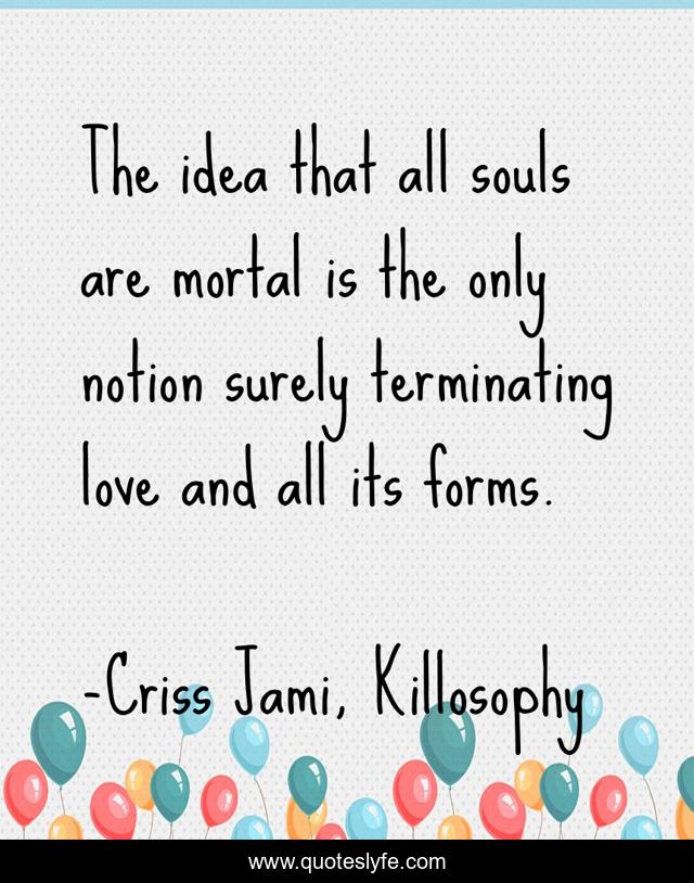 The idea that all souls are mortal is the only notion surely terminating love and all its forms.