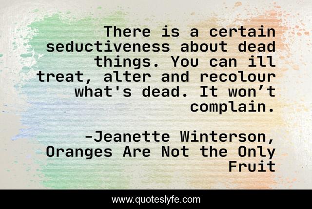 There is a certain seductiveness about dead things. You can ill treat, alter and recolour what's dead. It won’t complain.