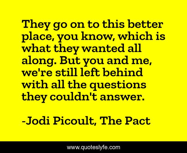 They go on to this better place, you know, which is what they wanted all along. But you and me, we're still left behind with all the questions they couldn't answer.