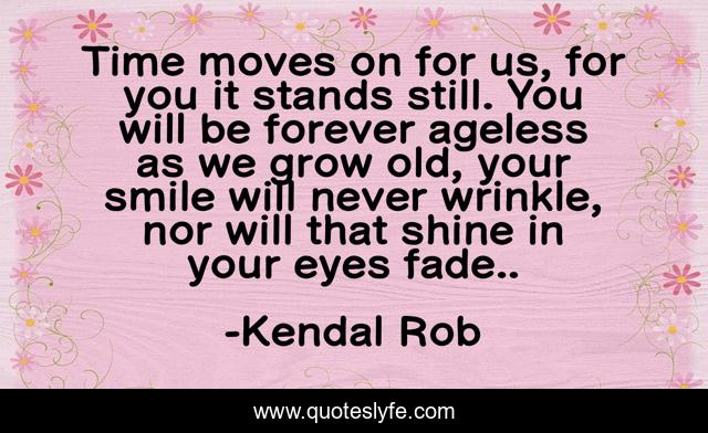 Time moves on for us, for you it stands still. You will be forever ageless as we grow old, your smile will never wrinkle, nor will that shine in your eyes fade..