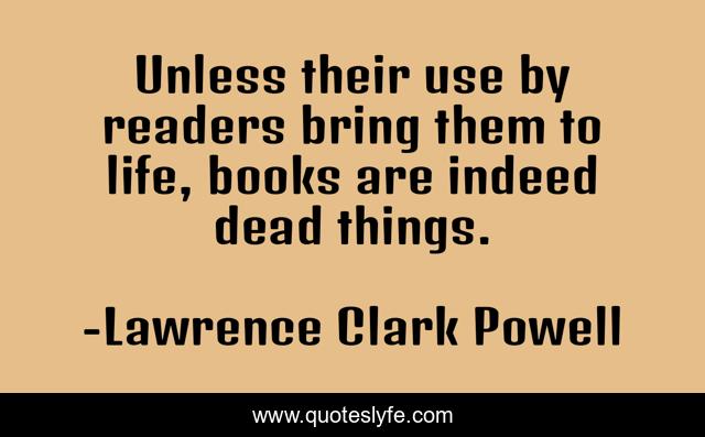 Unless their use by readers bring them to life, books are indeed dead things.