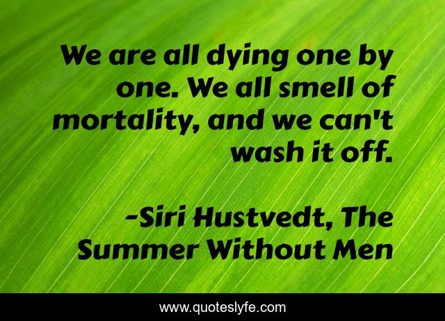 We are all dying one by one. We all smell of mortality, and we can't wash it off.