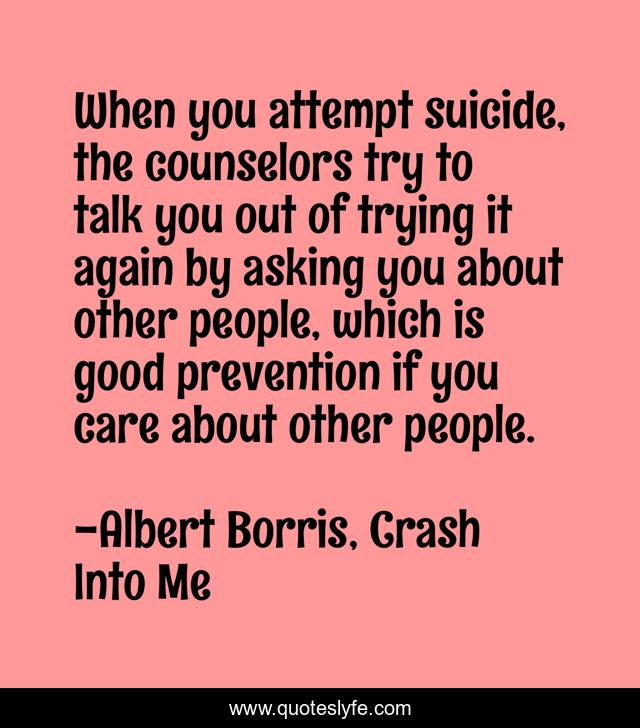 When you attempt suicide, the counselors try to talk you out of trying it again by asking you about other people, which is good prevention if you care about other people.